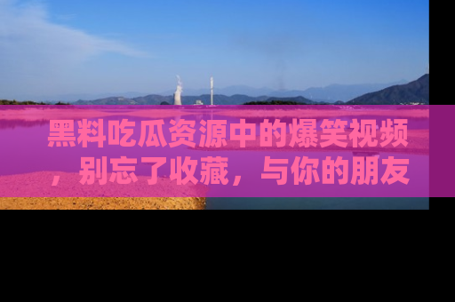 黑料吃瓜资源中的爆笑视频，别忘了收藏，与你的朋友一起分享乐趣！