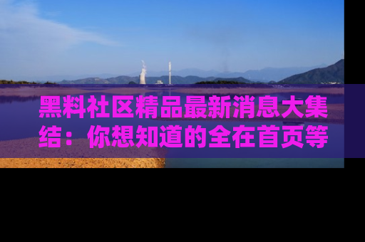 黑料社区精品最新消息大集结：你想知道的全在首页等你探索！