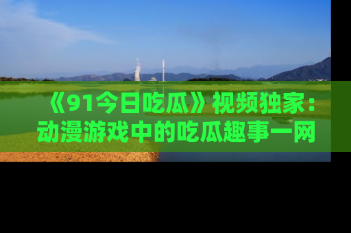 《91今日吃瓜》视频独家：动漫游戏中的吃瓜趣事一网打尽！