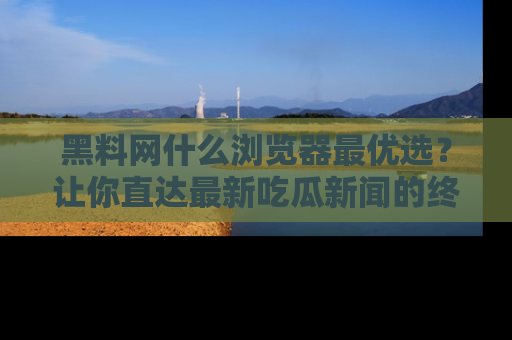 黑料网什么浏览器最优选？让你直达最新吃瓜新闻的终极指南！