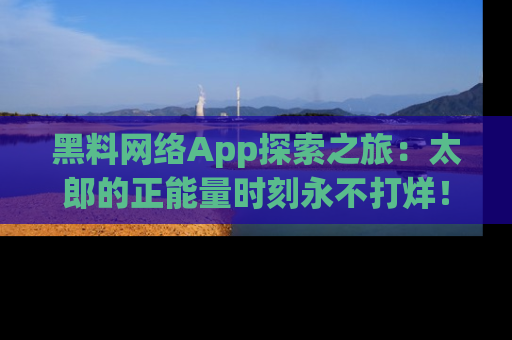 黑料网络App探索之旅：太郎的正能量时刻永不打烊！