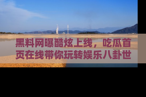 黑料网曝酷炫上线，吃瓜首页在线带你玩转娱乐八卦世界