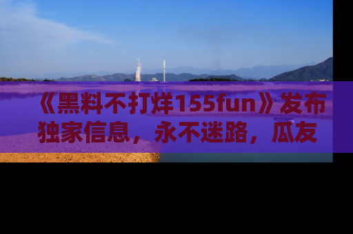 《黑料不打烊155fun》发布独家信息，永不迷路，瓜友们的最佳选择！