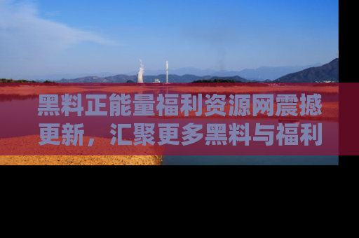 黑料正能量福利资源网震撼更新，汇聚更多黑料与福利！