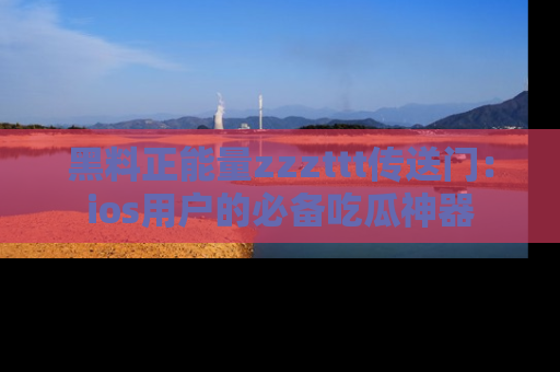 黑料正能量zzzttt传送门：ios用户的必备吃瓜神器