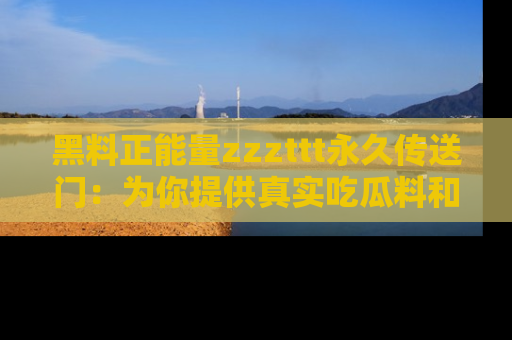 黑料正能量zzzttt永久传送门：为你提供真实吃瓜料和积极向上的能量