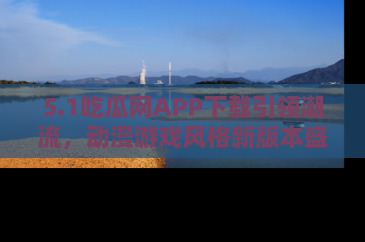 5.1吃瓜网APP下载引领潮流，动漫游戏风格新版本盛情发布！