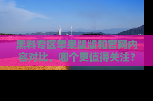 黑料专区苹果版版和官网内容对比，哪个更值得关注？