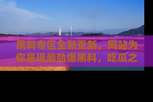 黑料专区全新更新，网站为你呈现最劲爆黑料，吃瓜之旅从这里开始！