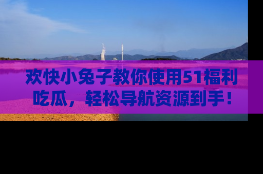 欢快小兔子教你使用51福利吃瓜，轻松导航资源到手！