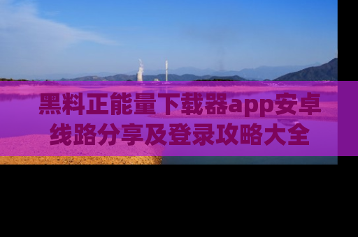 黑料正能量下载器app安卓线路分享及登录攻略大全