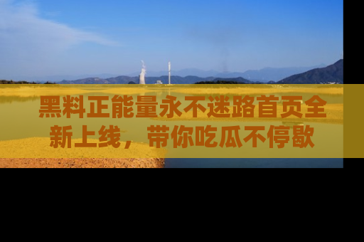 黑料正能量永不迷路首页全新上线，带你吃瓜不停歇
