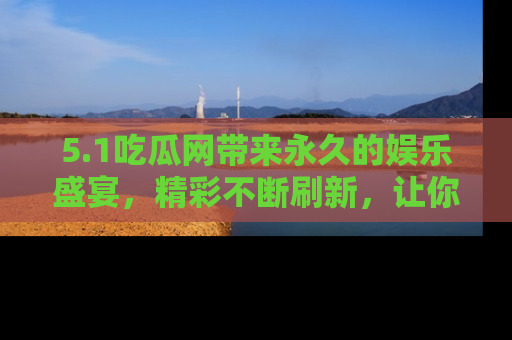 5.1吃瓜网带来永久的娱乐盛宴，精彩不断刷新，让你乐在其中
