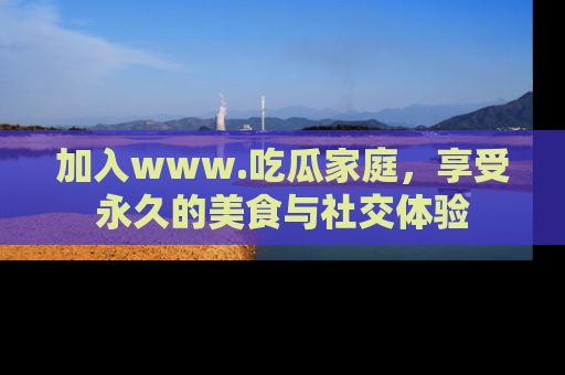 加入www.吃瓜家庭，享受永久的美食与社交体验