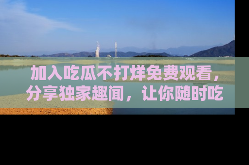 加入吃瓜不打烊免费观看，分享独家趣闻，让你随时吃瓜不停！