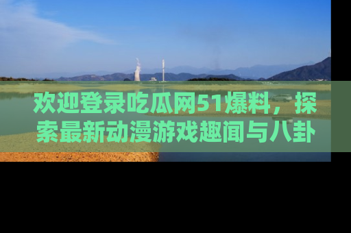 欢迎登录吃瓜网51爆料，探索最新动漫游戏趣闻与八卦！