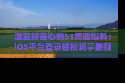 激发好奇心的51黑暗爆料：iOS平台登录轻松畅享最新八卦，刷新你的宠儿清单！
