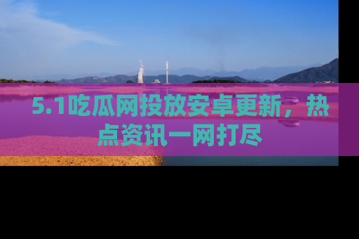 5.1吃瓜网投放安卓更新，热点资讯一网打尽