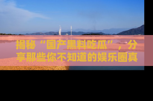 揭秘“国产黑料吃瓜”，分享那些你不知道的娱乐圈真实内幕！