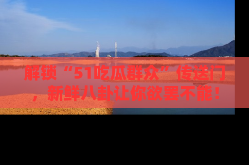 解锁“51吃瓜群众”传送门，新鲜八卦让你欲罢不能！