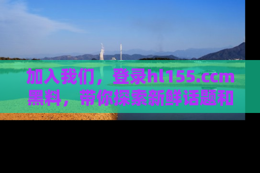 加入我们，登录hl155.ccm黑料，带你探索新鲜话题和黑料趣事！