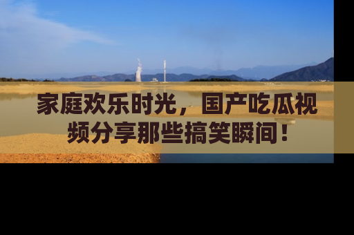 家庭欢乐时光，国产吃瓜视频分享那些搞笑瞬间！