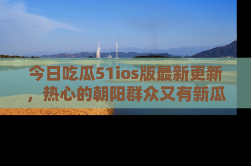 今日吃瓜51ios版最新更新，热心的朝阳群众又有新瓜要分享啦！