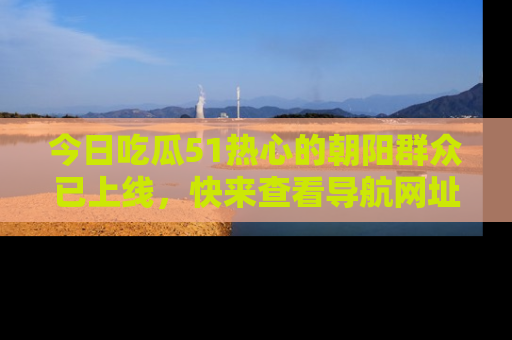 今日吃瓜51热心的朝阳群众已上线，快来查看导航网址，获取最新吃瓜资讯！