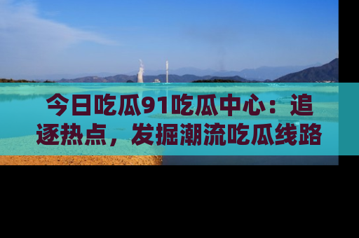 今日吃瓜91吃瓜中心：追逐热点，发掘潮流吃瓜线路！