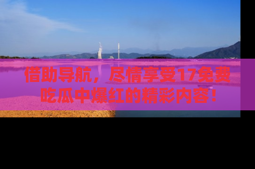 借助导航，尽情享受17免费吃瓜中爆红的精彩内容！