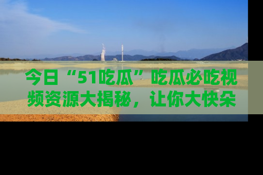 今日“51吃瓜”吃瓜必吃视频资源大揭秘，让你大快朵颐不停口！