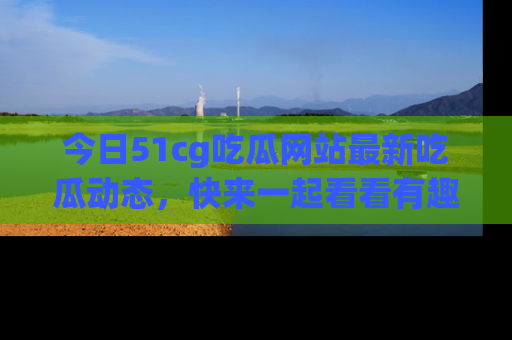 今日51cg吃瓜网站最新吃瓜动态，快来一起看看有趣的事情！