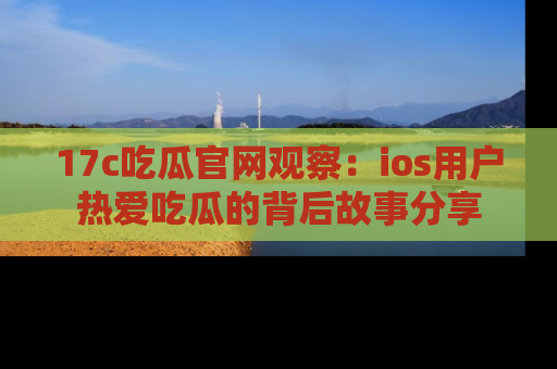 17c吃瓜官网观察：ios用户热爱吃瓜的背后故事分享