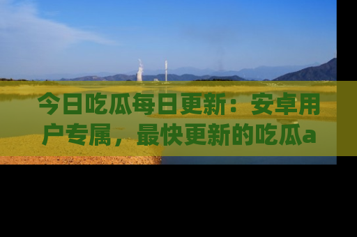 今日吃瓜每日更新：安卓用户专属，最快更新的吃瓜app值得拥有。