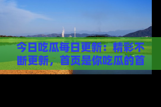 今日吃瓜每日更新：精彩不断更新，首页是你吃瓜的首选！
