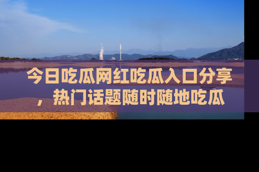 今日吃瓜网红吃瓜入口分享，热门话题随时随地吃瓜