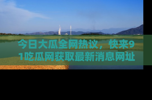 今日大瓜全网热议，快来91吃瓜网获取最新消息网址