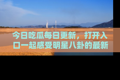 今日吃瓜每日更新，打开入口一起感受明星八卦的最新动态，别说我没告诉你哦！