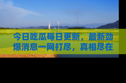 今日吃瓜每日更新，最新劲爆消息一网打尽，真相尽在其中！