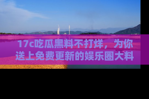 17c吃瓜黑料不打烊，为你送上免费更新的娱乐圈大料！