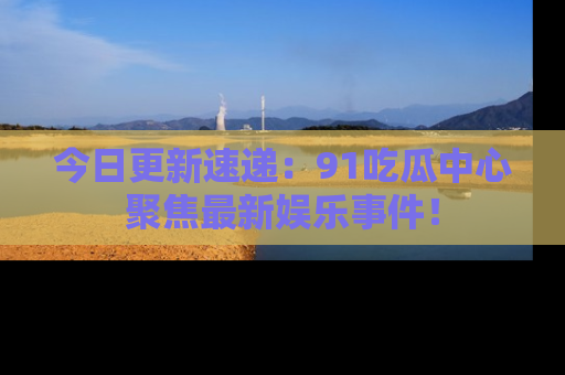 今日更新速递：91吃瓜中心聚焦最新娱乐事件！
