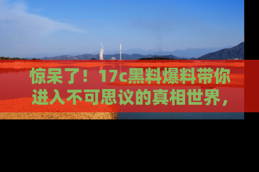 惊呆了！17c黑料爆料带你进入不可思议的真相世界，赶快看链接！