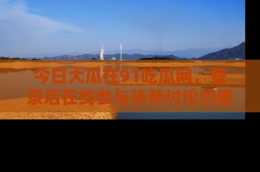 今日大瓜在91吃瓜网，登录后在线参与热辣讨论的最佳去处！