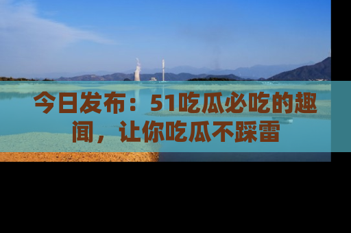 今日发布：51吃瓜必吃的趣闻，让你吃瓜不踩雷