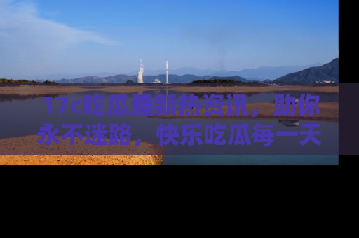 17c吃瓜最新热资讯，助你永不迷路，快乐吃瓜每一天！
