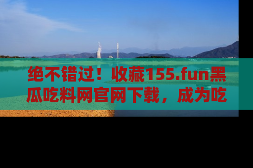 绝不错过！收藏155.fun黑瓜吃料网官网下载，成为吃瓜达人！