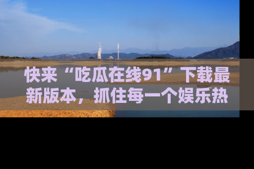 快来“吃瓜在线91”下载最新版本，抓住每一个娱乐热点的精彩瞬间！