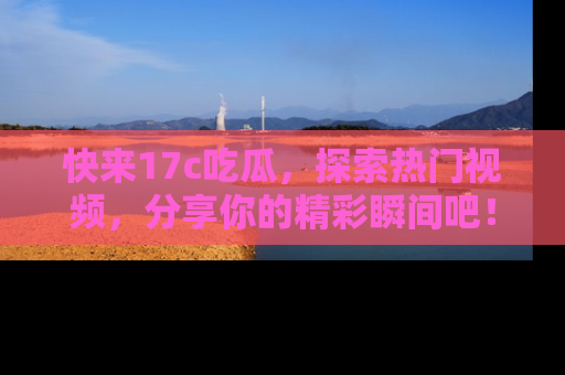 快来17c吃瓜，探索热门视频，分享你的精彩瞬间吧！