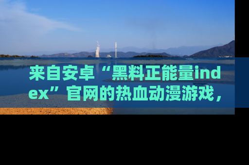 来自安卓“黑料正能量index”官网的热血动漫游戏，聚焦黑料与正能量的精彩时刻