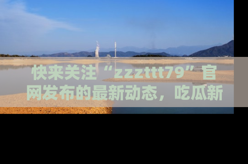 快来关注“zzzttt79”官网发布的最新动态,吃瓜新闻一手掌握,精彩不停!